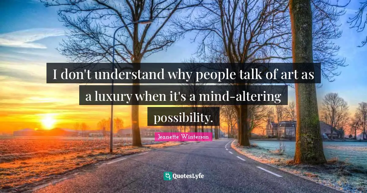 I don't understand why people talk of art as a luxury when it's a mind-altering possibility.