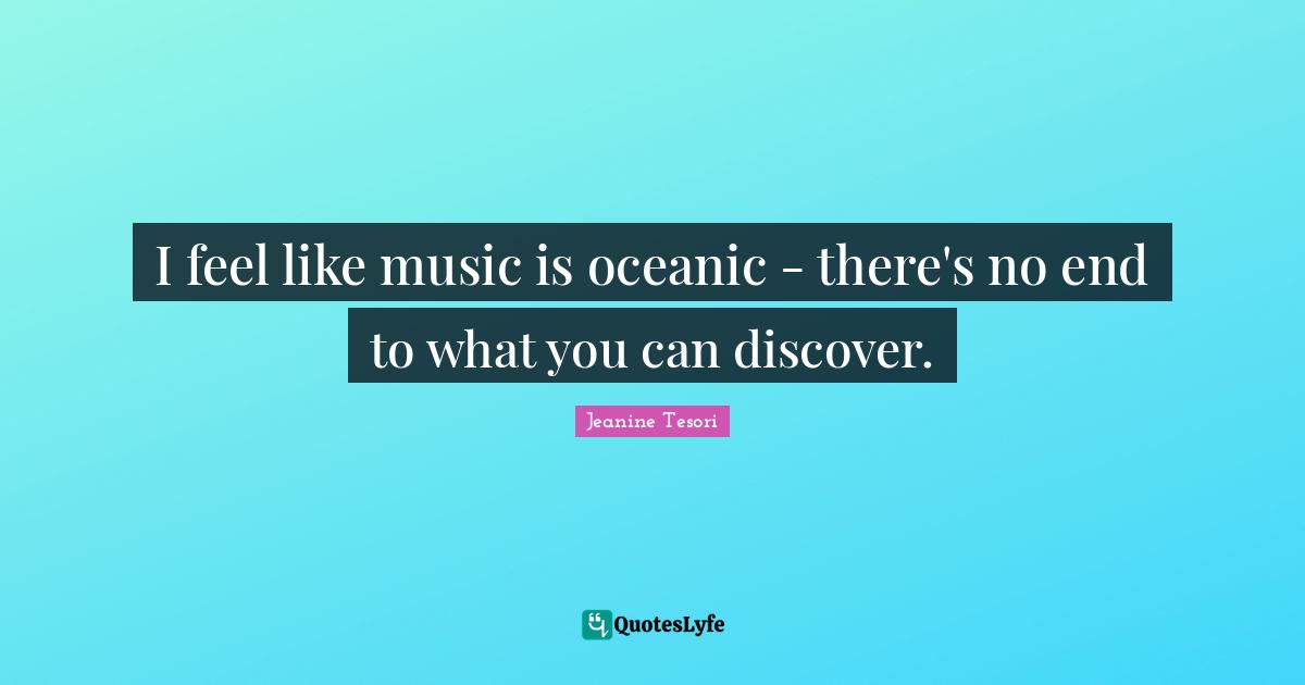 I feel like music is oceanic - there's no end to what you can discover.