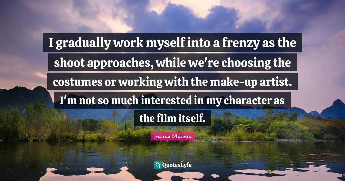 I gradually work myself into a frenzy as the shoot approaches, while we're choosing the costumes or working with the make-up artist. I'm not so much interested in my character as the film itself.