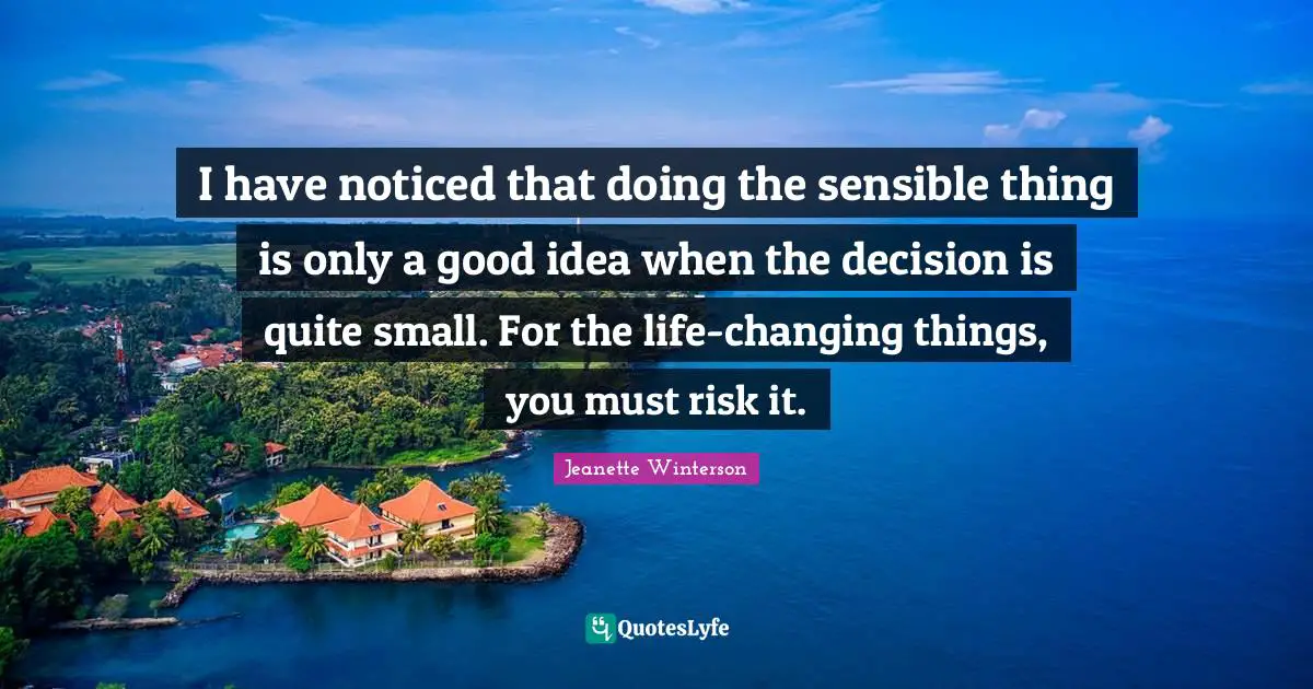 I have noticed that doing the sensible thing is only a good idea when the decision is quite small. For the life-changing things, you must risk it.