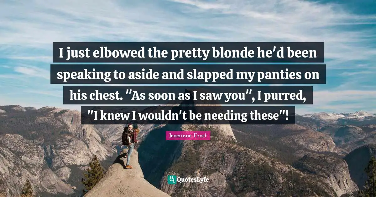 I just elbowed the pretty blonde he'd been speaking to aside and slapped my panties on his chest. "As soon as I saw you", I purred, "I knew I wouldn't be needing these"!