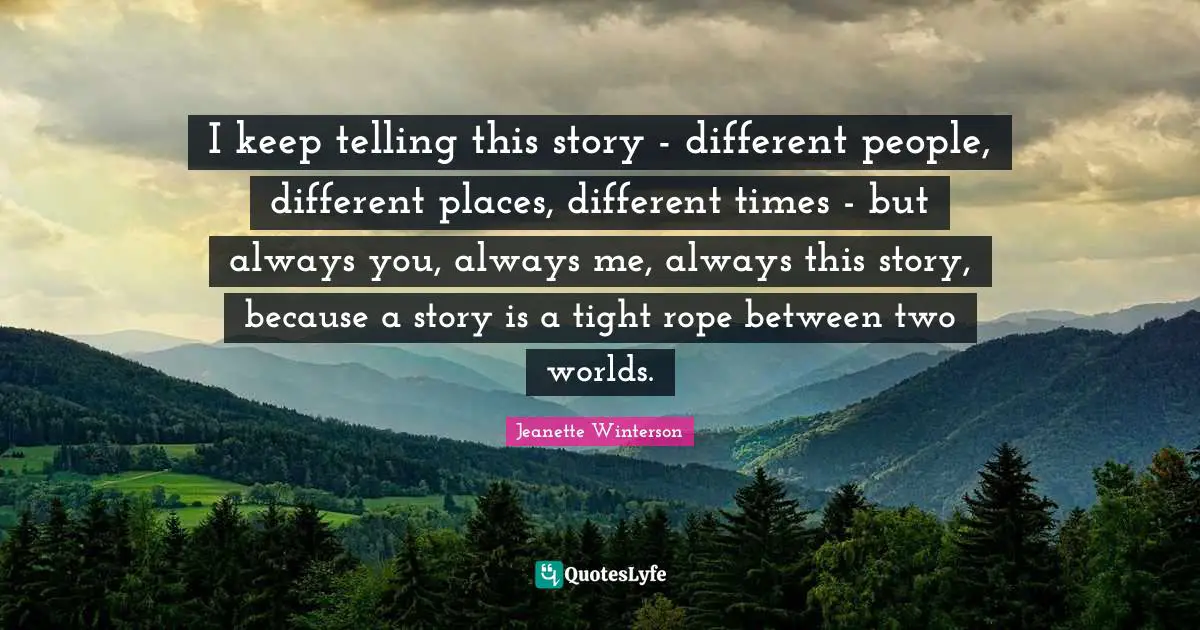 I keep telling this story - different people, different places, different times - but always you, always me, always this story, because a story is a tight rope between two worlds.