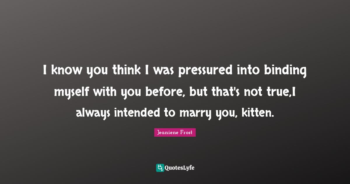 I know you think I was pressured into binding myself with you before, but that's not true,I always intended to marry you, kitten.