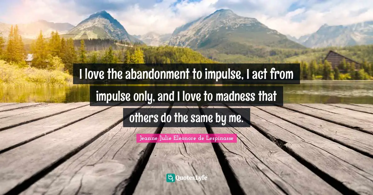 I love the abandonment to impulse, I act from impulse only, and I love to madness that others do the same by me.