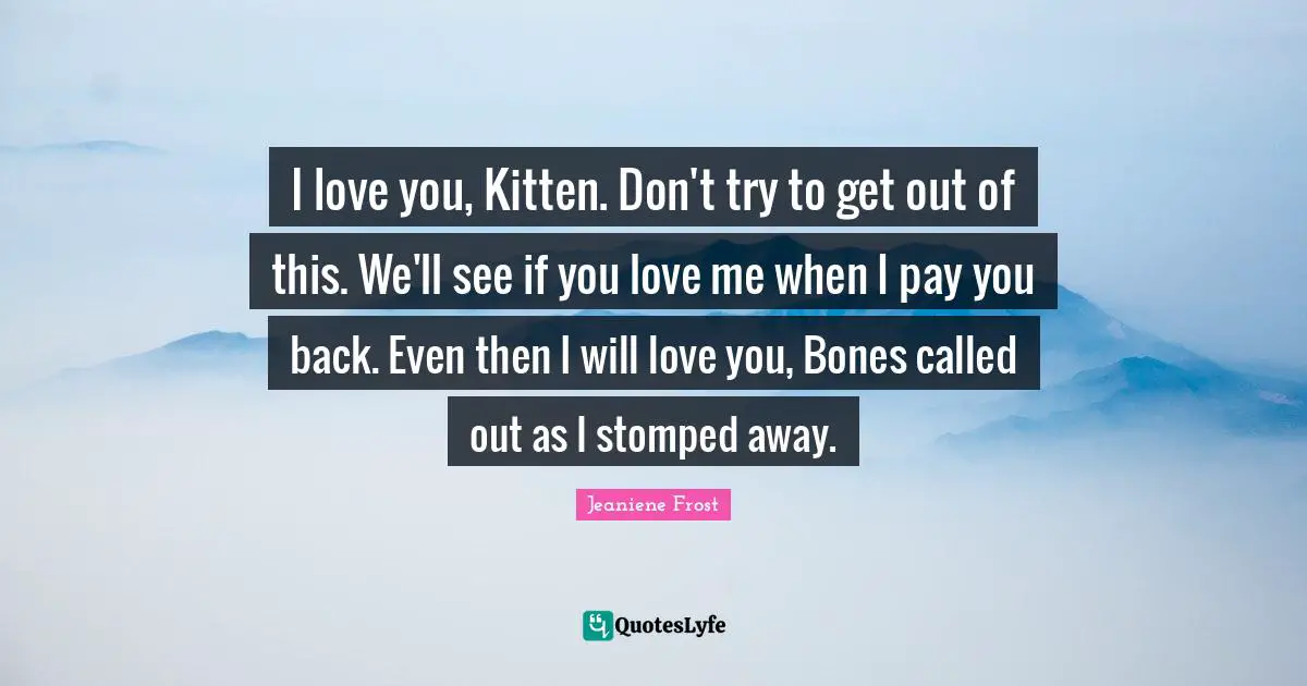 I love you, Kitten. Don't try to get out of this. We'll see if you love me when I pay you back. Even then I will love you, Bones called out as I stomped away.