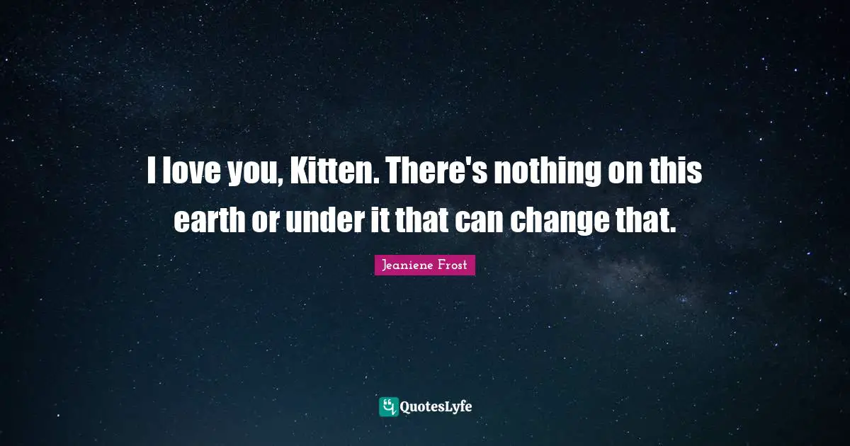 I love you, Kitten. There's nothing on this earth or under it that can change that.