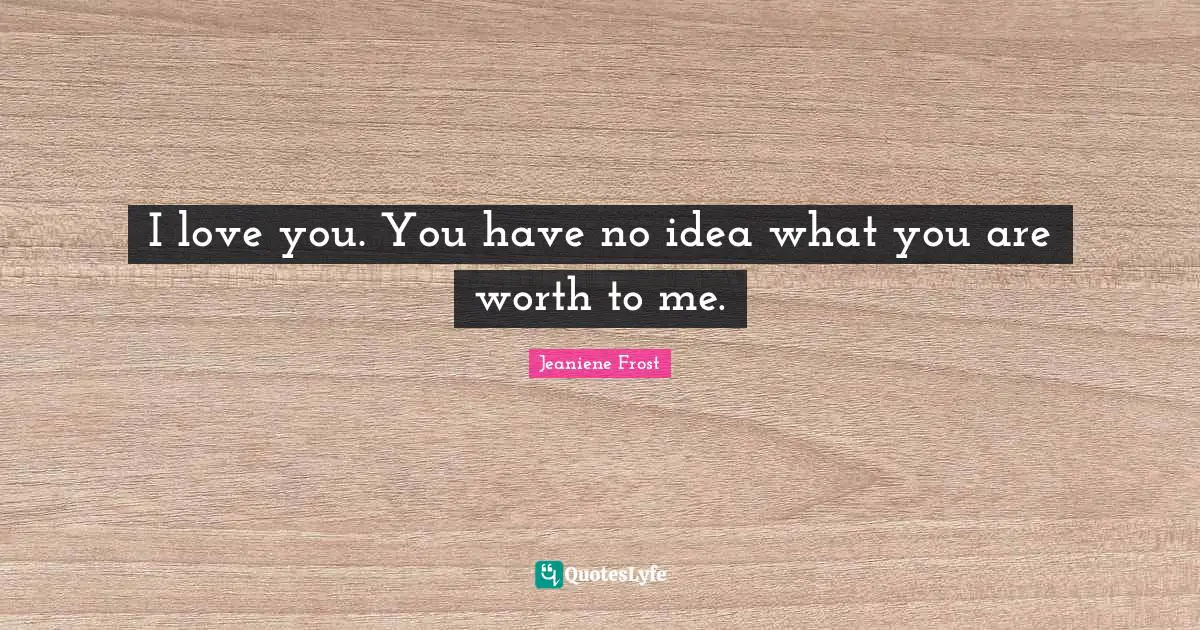 I love you. You have no idea what you are worth to me.