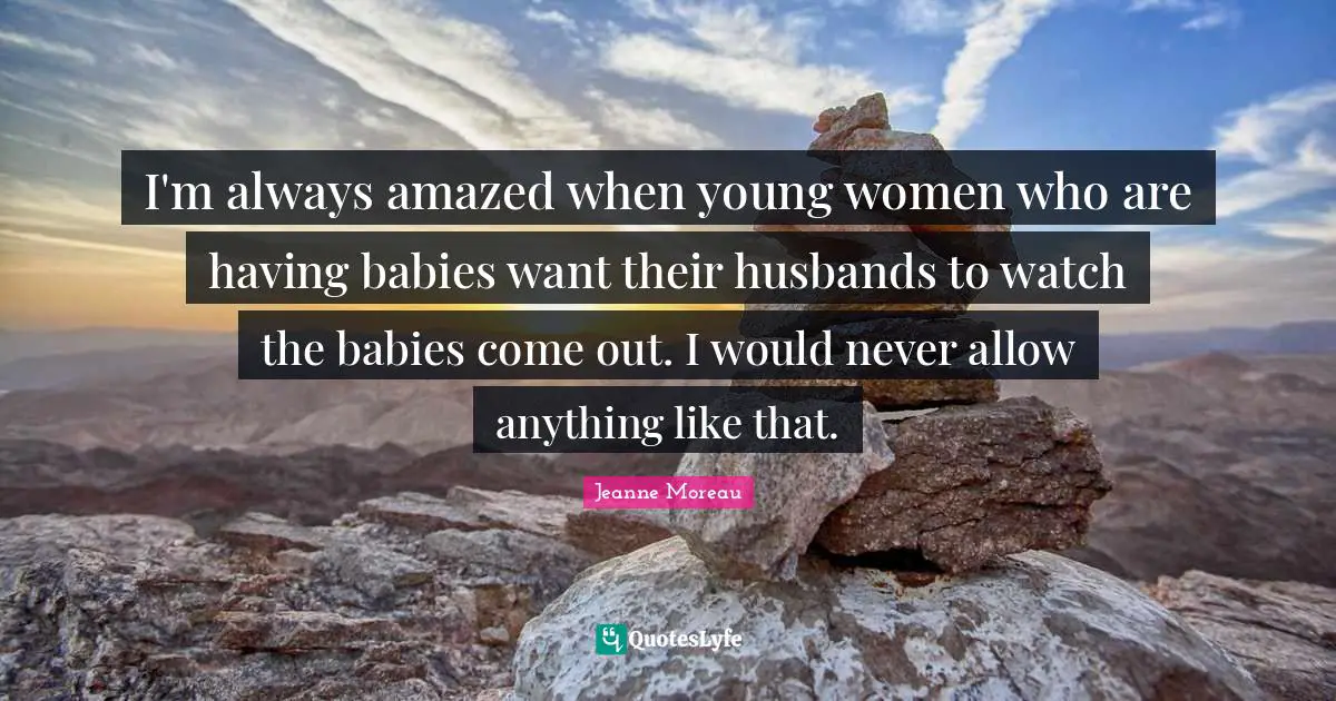 I'm always amazed when young women who are having babies want their husbands to watch the babies come out. I would never allow anything like that.