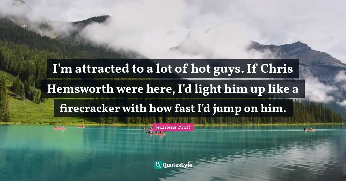 I'm attracted to a lot of hot guys. If Chris Hemsworth were here, I'd light him up like a firecracker with how fast I'd jump on him.