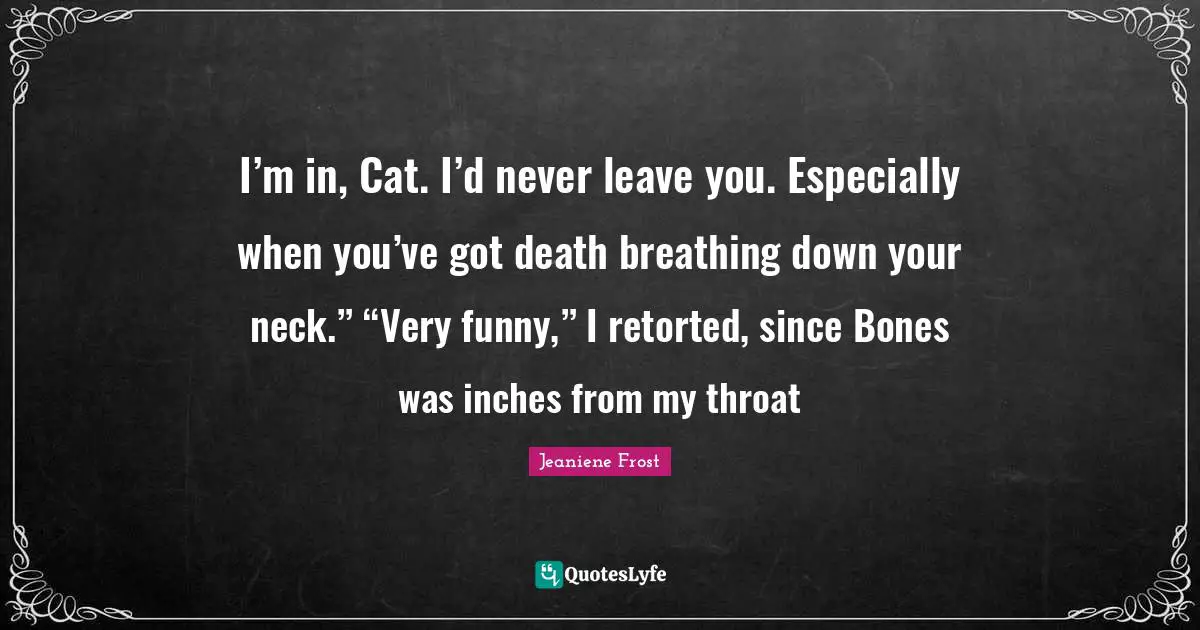 I’m in, Cat. I’d never leave you. Especially when you’ve got death breathing down your neck.” “Very funny,” I retorted, since Bones was inches from my throat