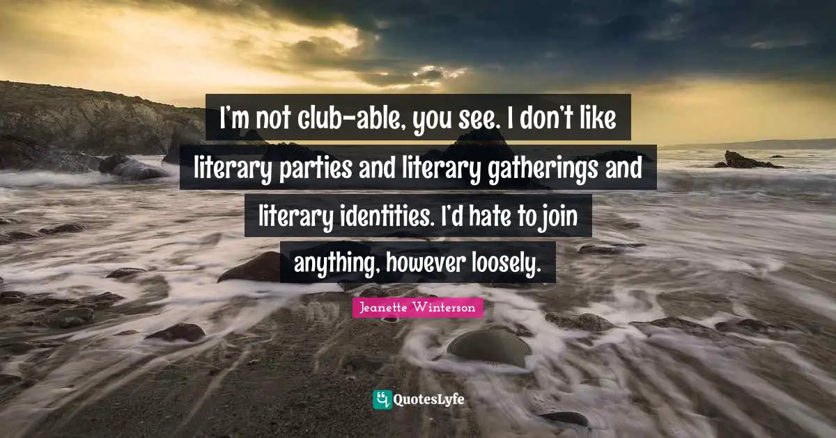 I’m not club-able, you see. I don’t like literary parties and literary gatherings and literary identities. I’d hate to join anything, however loosely.