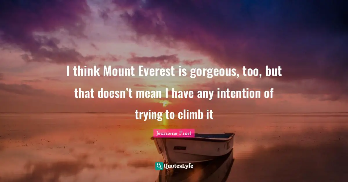I think Mount Everest is gorgeous, too, but that doesn’t mean I have any intention of trying to climb it