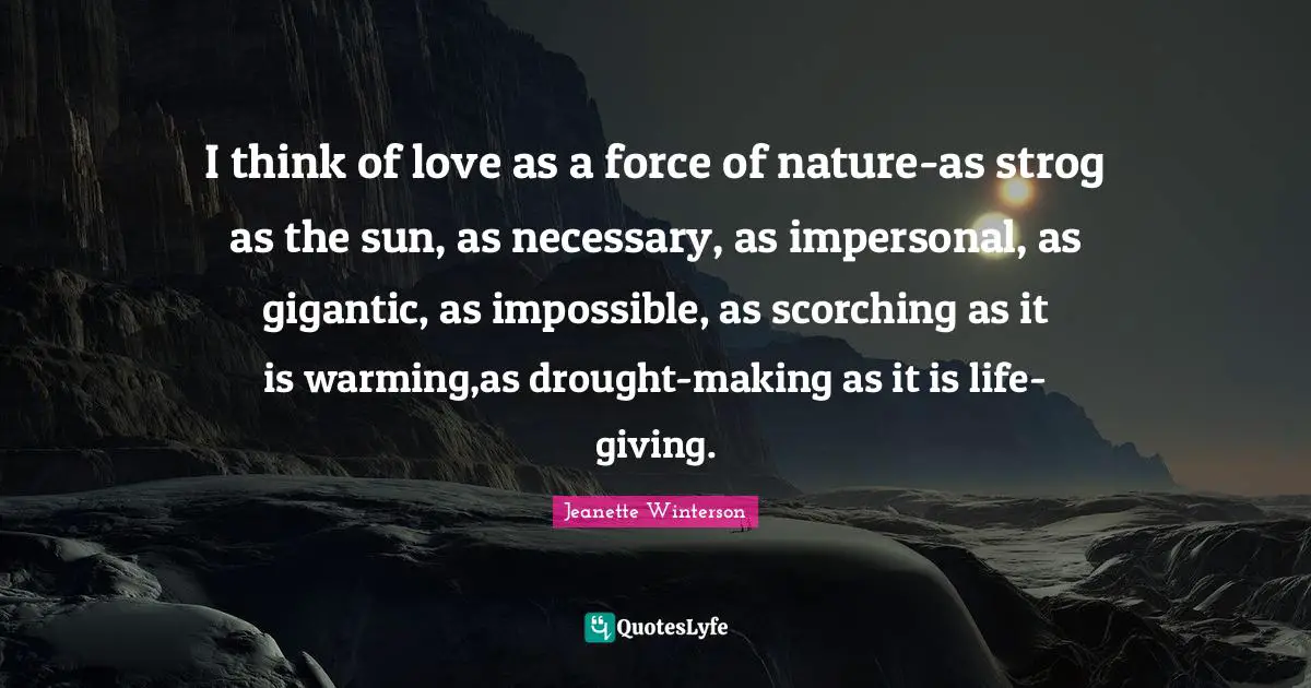 I think of love as a force of nature-as strog as the sun, as necessary, as impersonal, as gigantic, as impossible, as scorching as it is warming,as drought-making as it is life-giving.