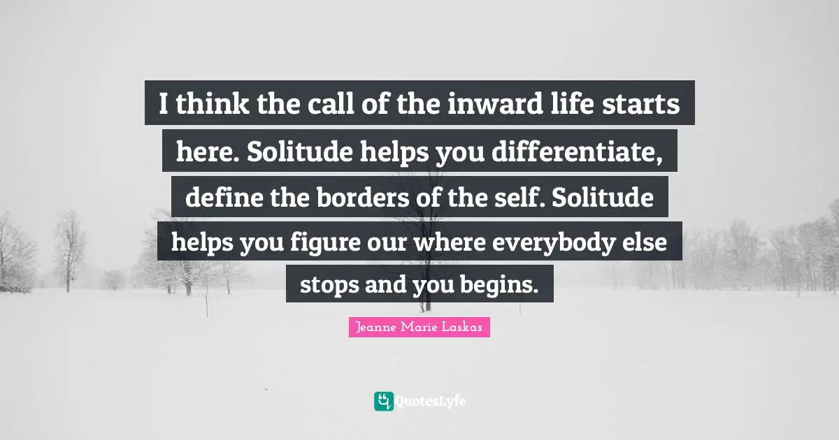 I think the call of the inward life starts here. Solitude helps you differentiate, define the borders of the self. Solitude helps you figure our where everybody else stops and you begins.