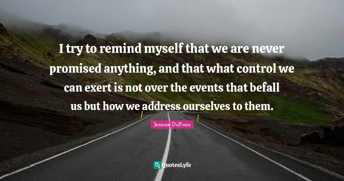 I try to remind myself that we are never promised anything, and that what control we can exert is not over the events that befall us but how we address ourselves to them.