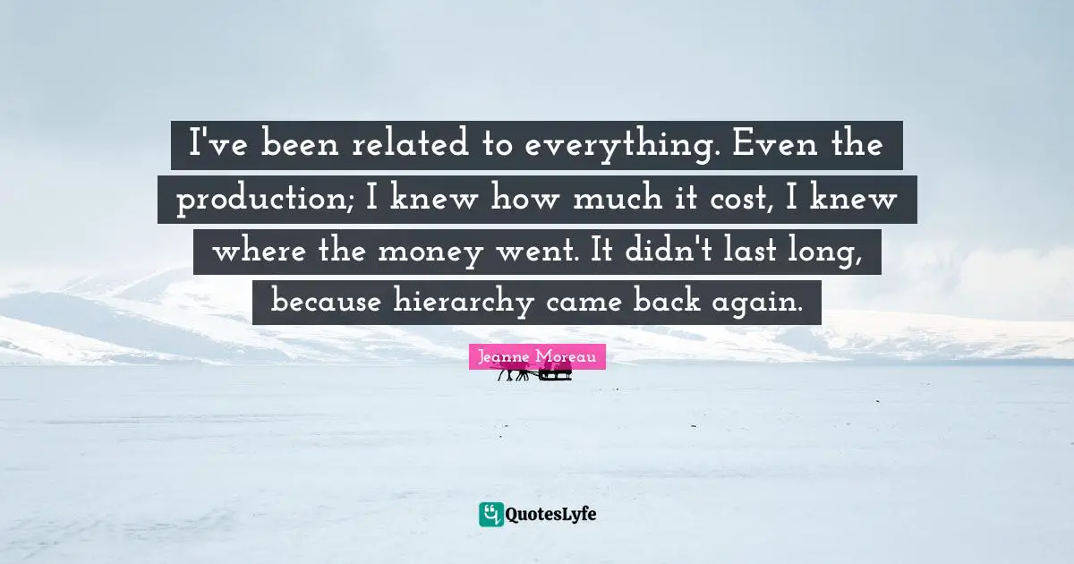 I've been related to everything. Even the production; I knew how much it cost, I knew where the money went. It didn't last long, because hierarchy came back again.