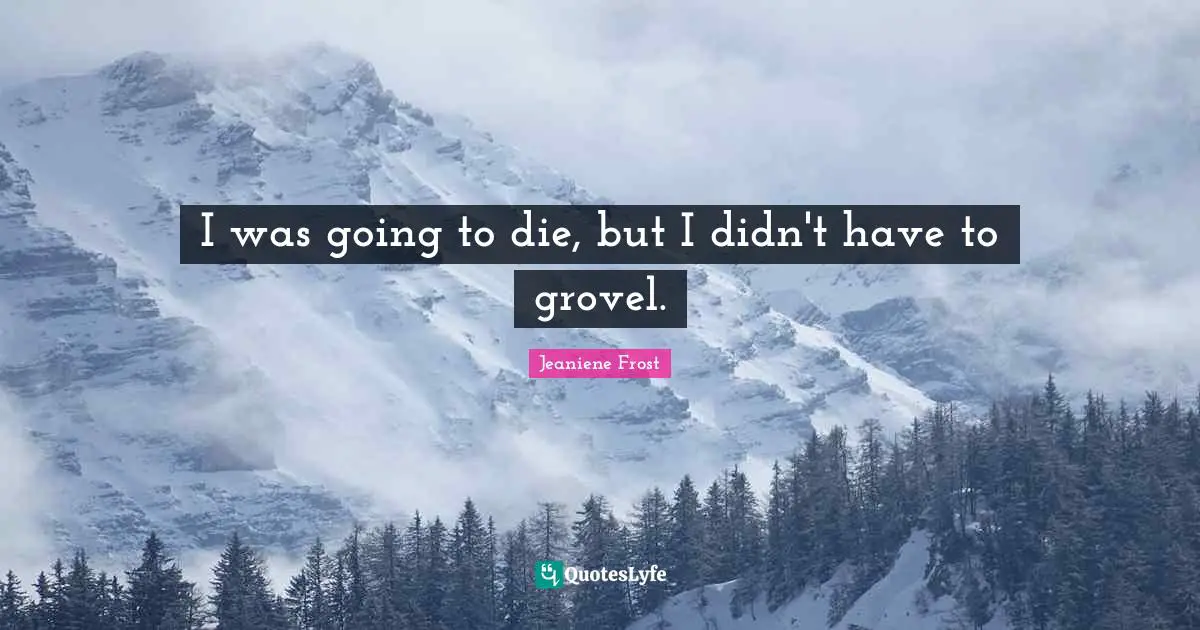I was going to die, but I didn't have to grovel.