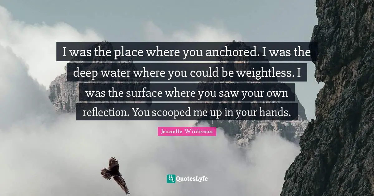 Deep Water Quotes: "I was the place where you anchored. I was the deep water where you could be weightless. I was the surface where you saw your own reflection. You scooped me up in your hands."
