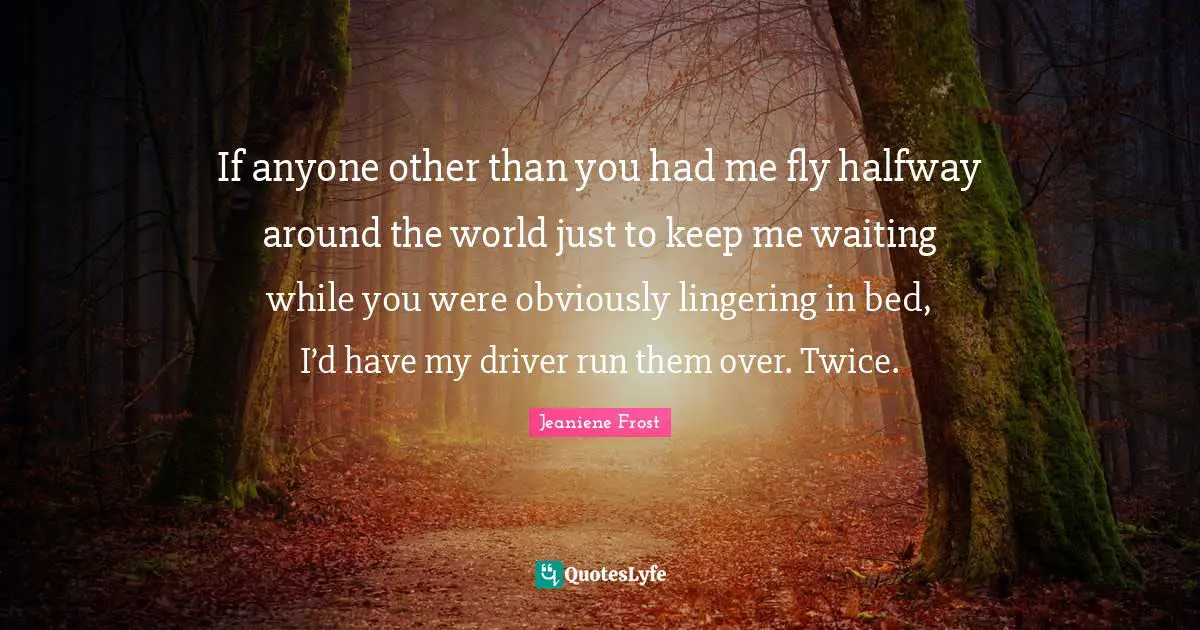 If anyone other than you had me fly halfway around the world just to keep me waiting while you were obviously lingering in bed, I’d have my driver run them over. Twice.