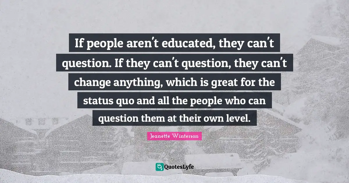 If people aren't educated, they can't question. If they can't question, they can't change anything, which is great for the status quo and all the people who can question them at their own level.