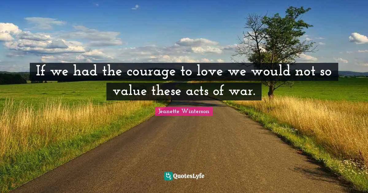 If we had the courage to love we would not so value these acts of war.