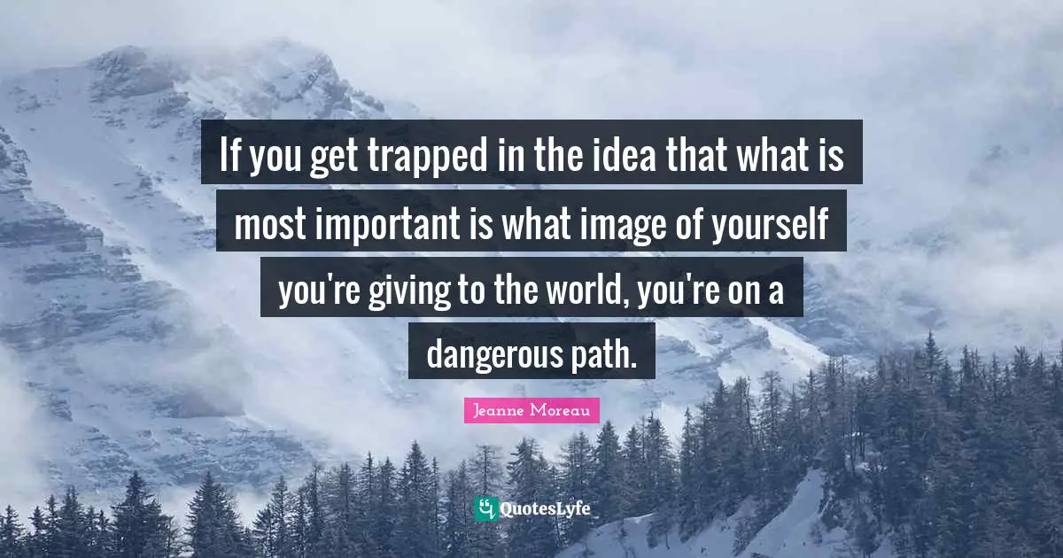 If you get trapped in the idea that what is most important is what image of yourself you're giving to the world, you're on a dangerous path.