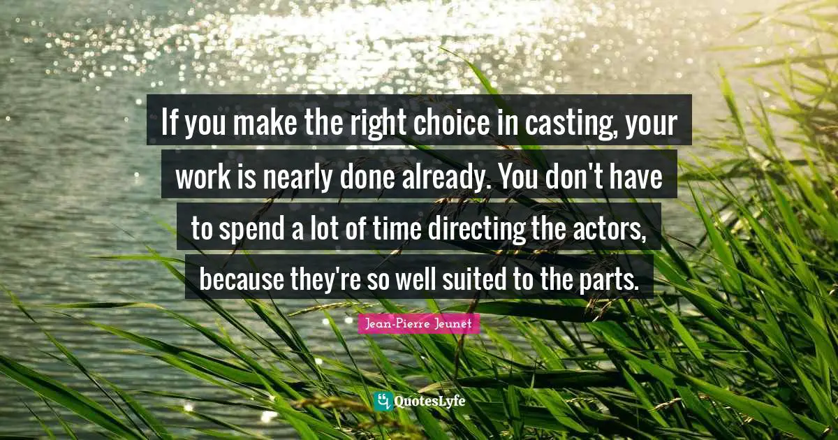 If you make the right choice in casting, your work is nearly done already. You don't have to spend a lot of time directing the actors, because they're so well suited to the parts.