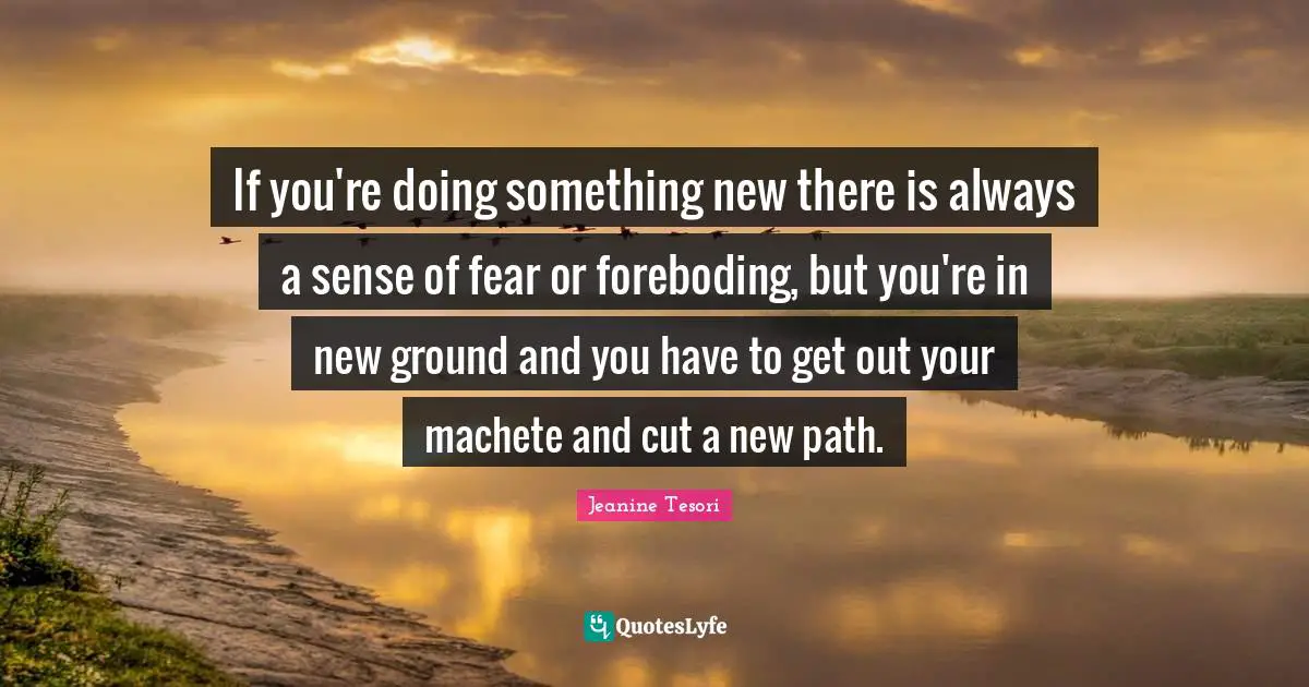 If you're doing something new there is always a sense of fear or foreboding, but you're in new ground and you have to get out your machete and cut a new path.