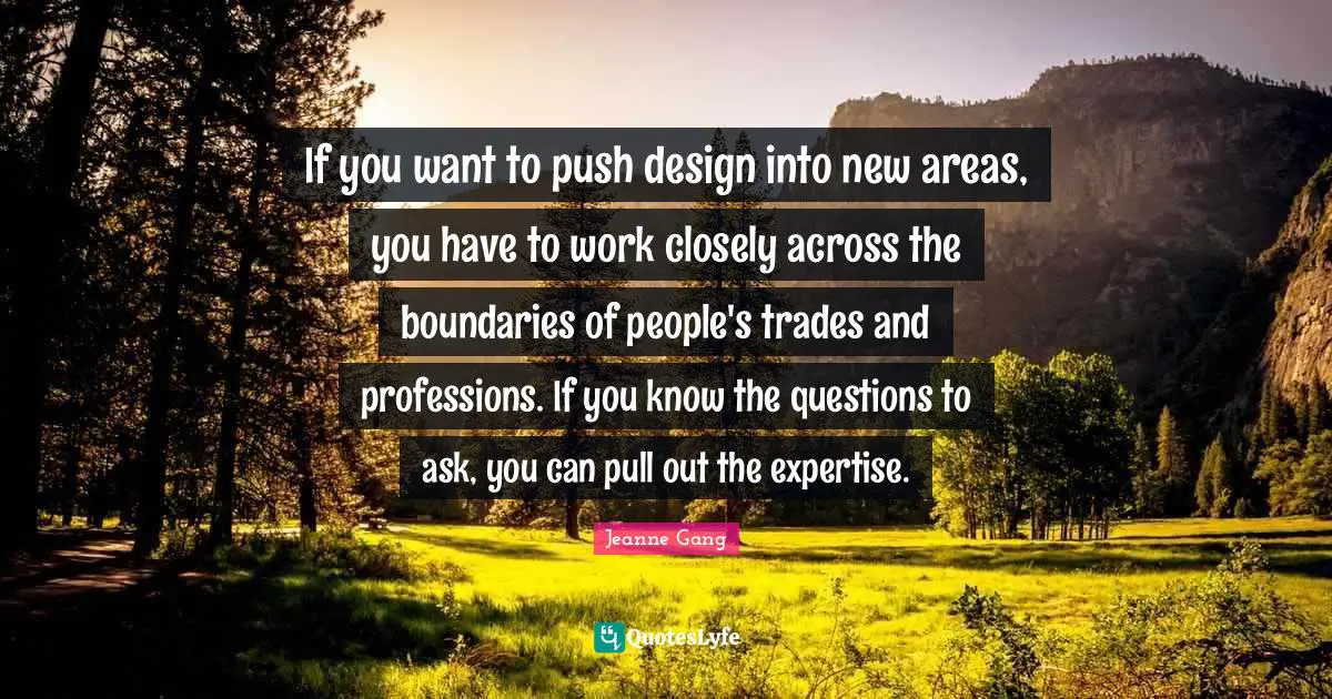 If you want to push design into new areas, you have to work closely across the boundaries of people's trades and professions. If you know the questions to ask, you can pull out the expertise.