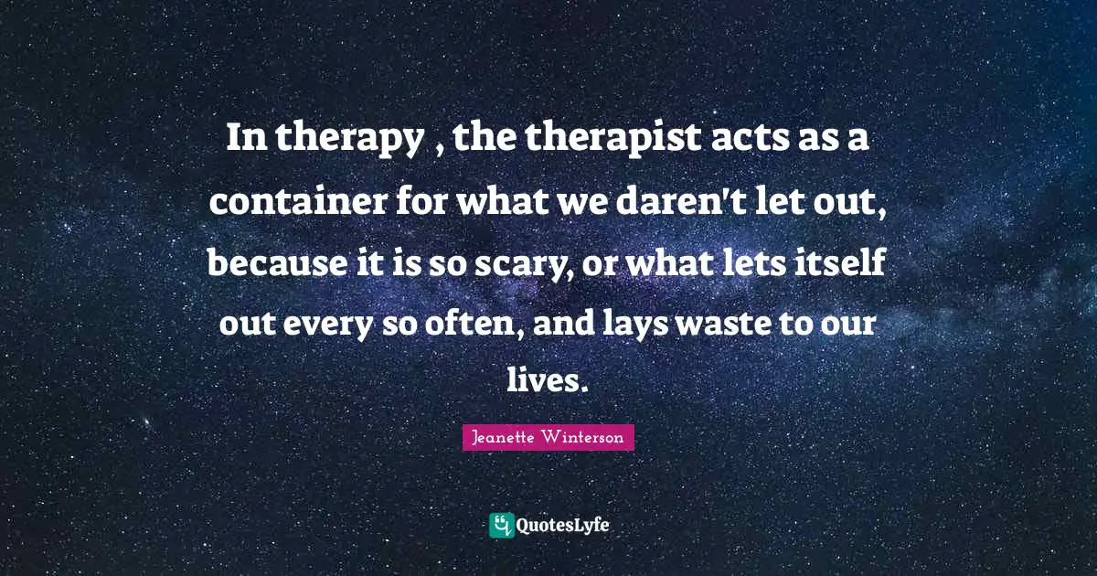 In therapy , the therapist acts as a container for what we daren't let out, because it is so scary, or what lets itself out every so often, and lays waste to our lives.