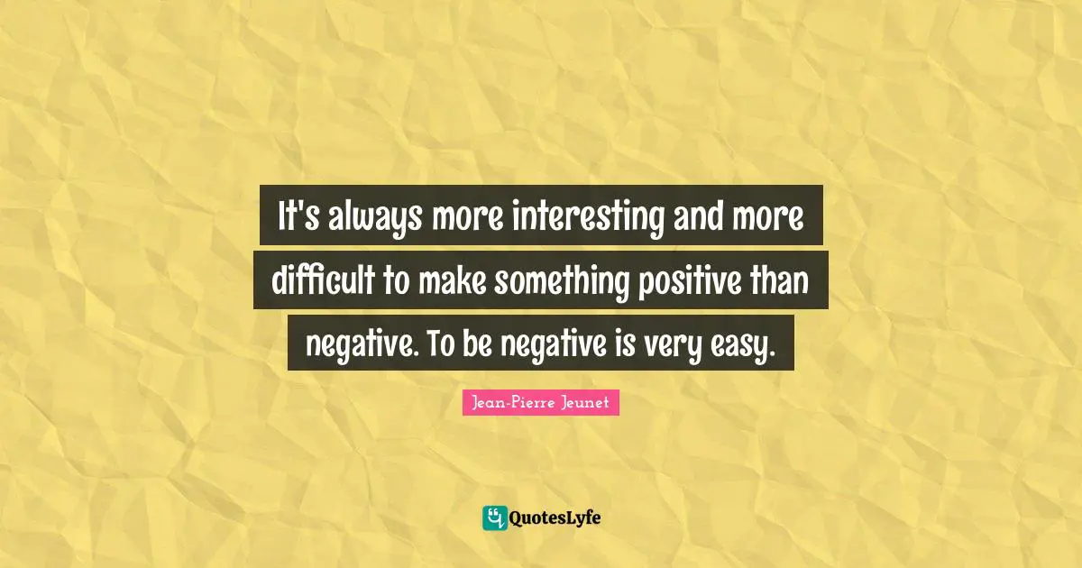 It's always more interesting and more difficult to make something positive than negative. To be negative is very easy.