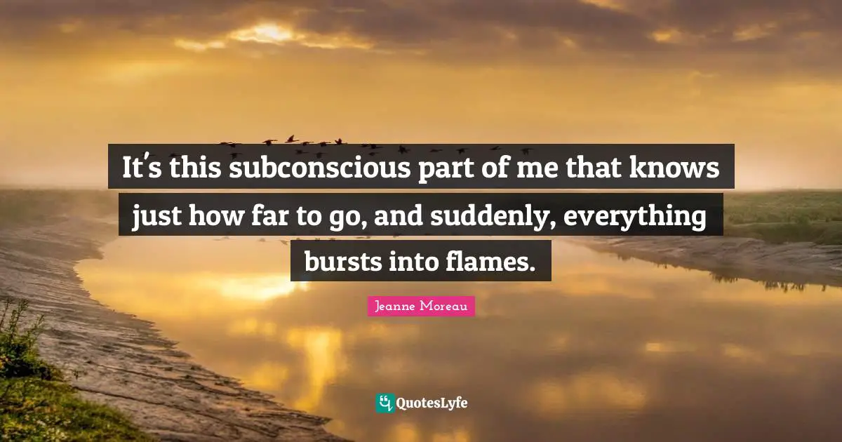 It's this subconscious part of me that knows just how far to go, and suddenly, everything bursts into flames.