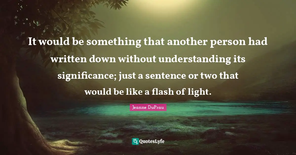 It would be something that another person had written down without understanding its significance; just a sentence or two that would be like a flash of light.