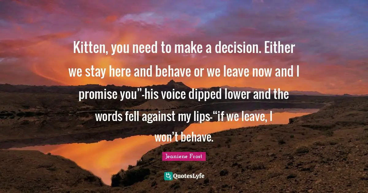 Kitten, you need to make a decision. Either we stay here and behave or we leave now and I promise you”—his voice dipped lower and the words fell against my lips—“if we leave, I won’t behave.