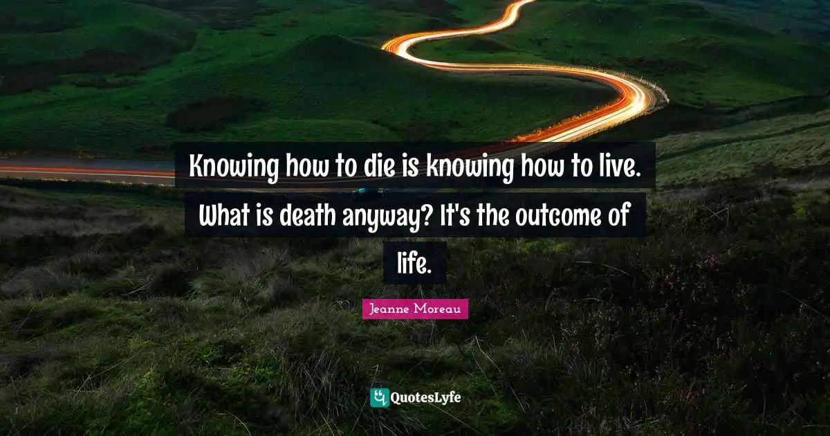 Knowing how to die is knowing how to live. What is death anyway? It's the outcome of life.