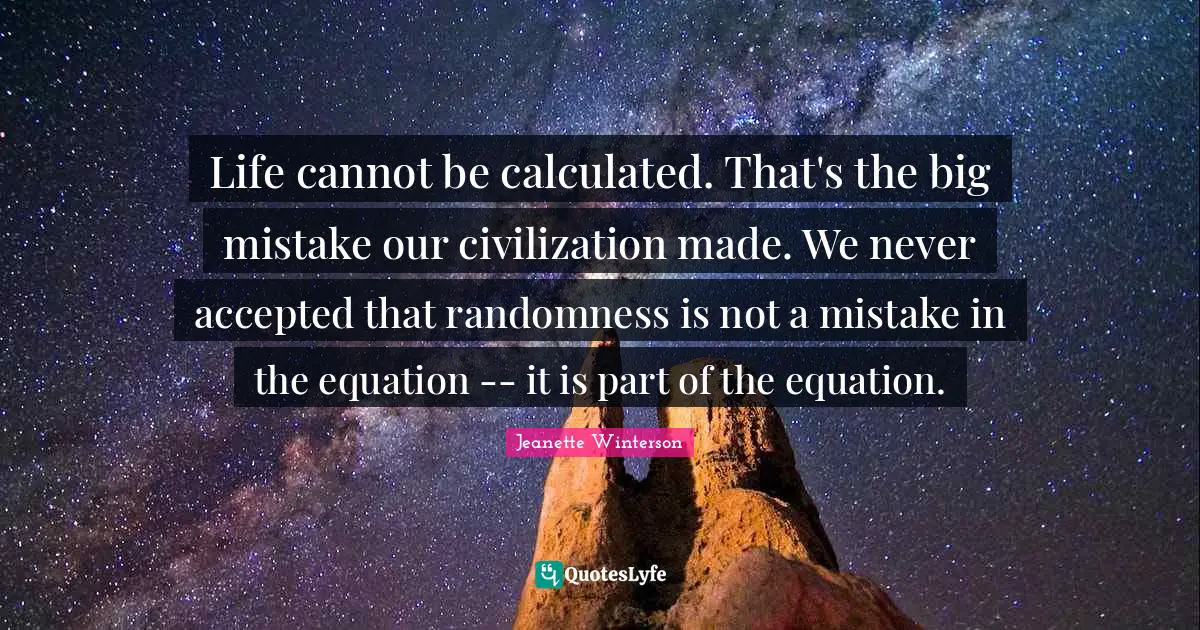 Life cannot be calculated. That's the big mistake our civilization made. We never accepted that randomness is not a mistake in the equation -- it is part of the equation.