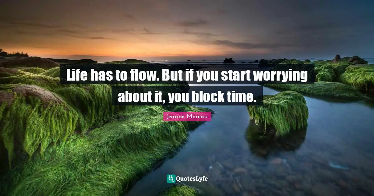 Life has to flow. But if you start worrying about it, you block time.
