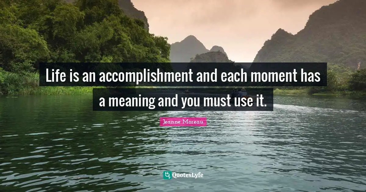 Life is an accomplishment and each moment has a meaning and you must use it.