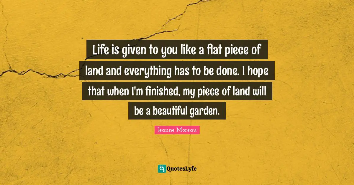 Life is given to you like a flat piece of land and everything has to be done. I hope that when I'm finished, my piece of land will be a beautiful garden.