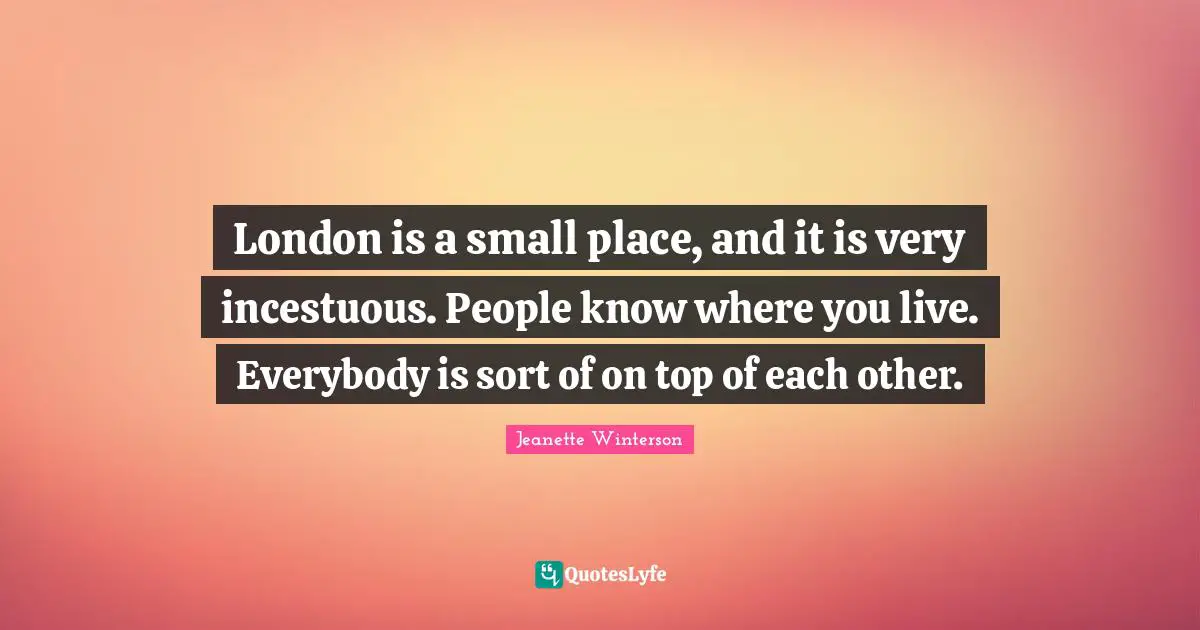 London is a small place, and it is very incestuous. People know where you live. Everybody is sort of on top of each other.