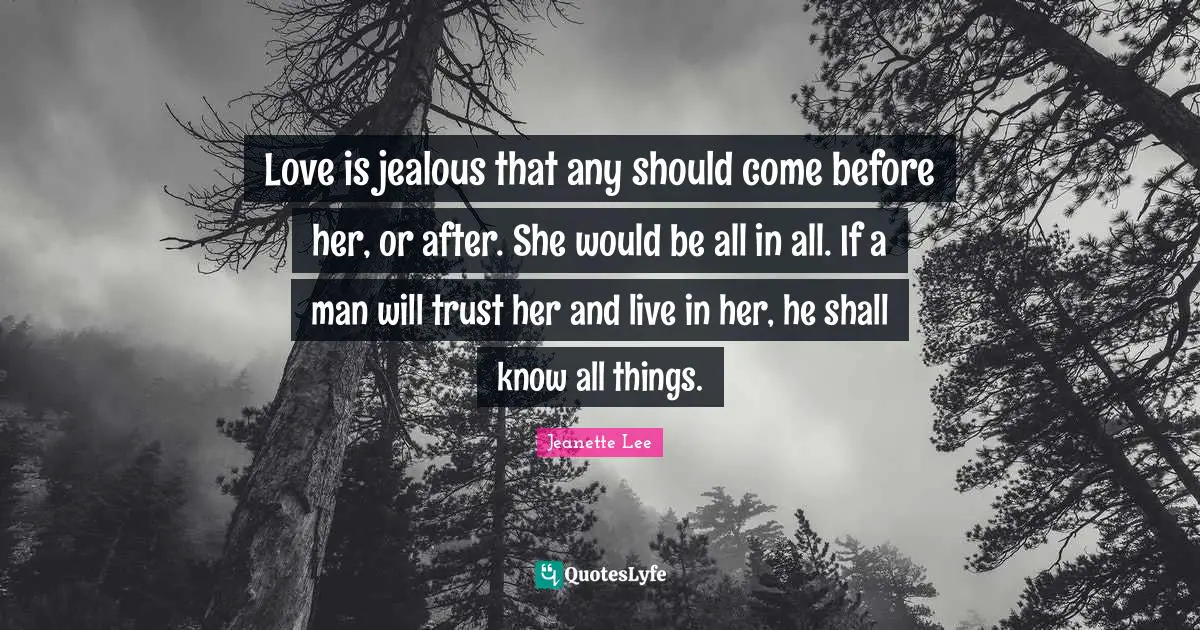 Love is jealous that any should come before her, or after. She would be all in all. If a man will trust her and live in her, he shall know all things.