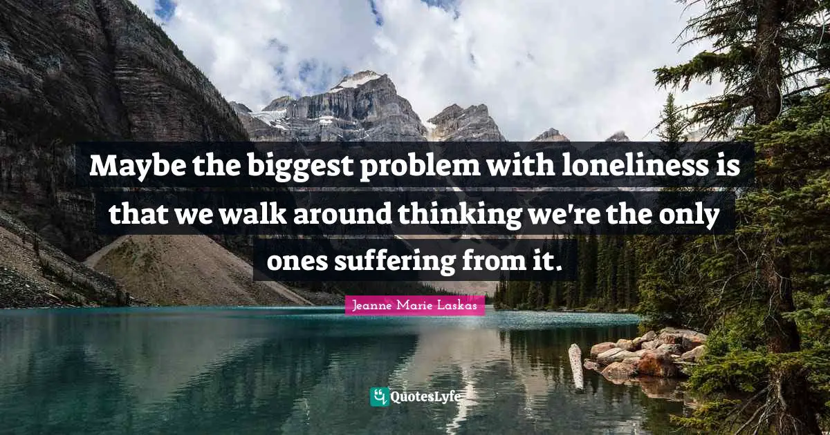 Maybe the biggest problem with loneliness is that we walk around thinking we're the only ones suffering from it.