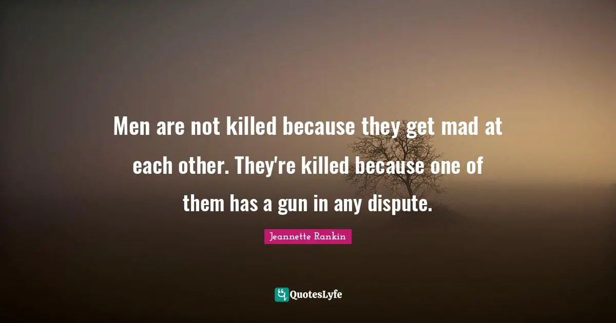 Men are not killed because they get mad at each other. They're killed because one of them has a gun in any dispute.