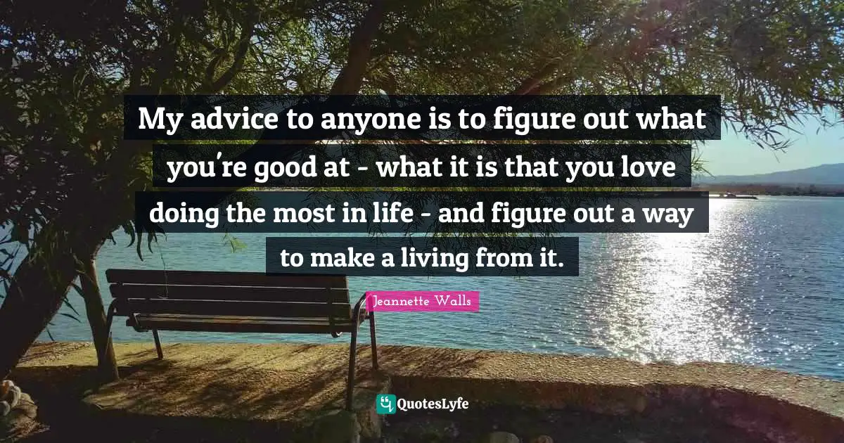 My advice to anyone is to figure out what you're good at - what it is that you love doing the most in life - and figure out a way to make a living from it.