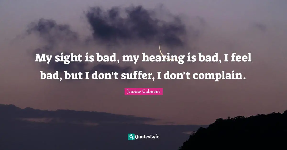 Jeanne Calment Quotes: "My sight is bad, my hearing is bad, I feel bad, but I don't suffer, I don't complain."