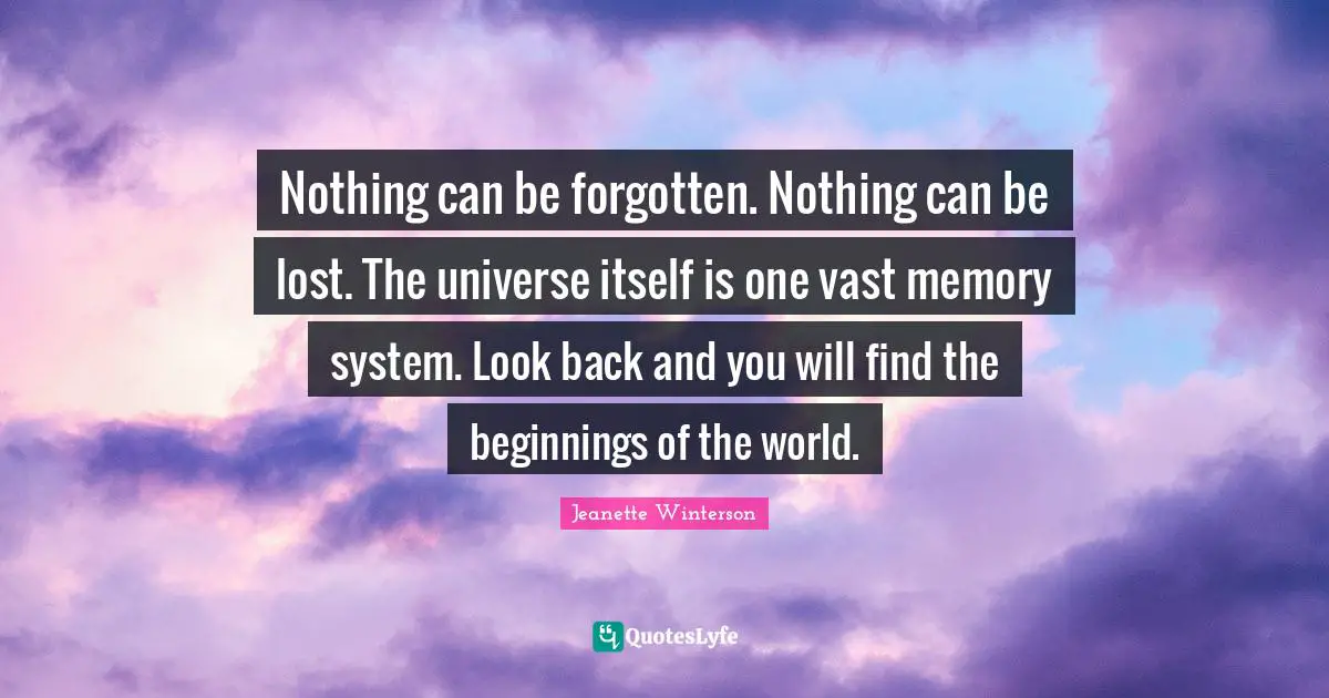 Nothing can be forgotten. Nothing can be lost. The universe itself is one vast memory system. Look back and you will find the beginnings of the world.