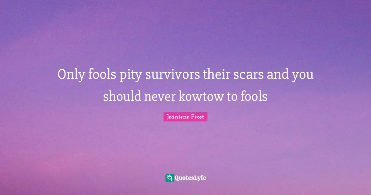 Only fools pity survivors their scars and you should never kowtow to fools