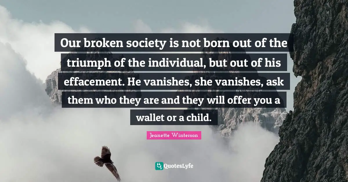 Our broken society is not born out of the triumph of the individual, but out of his effacement. He vanishes, she vanishes, ask them who they are and they will offer you a wallet or a child.