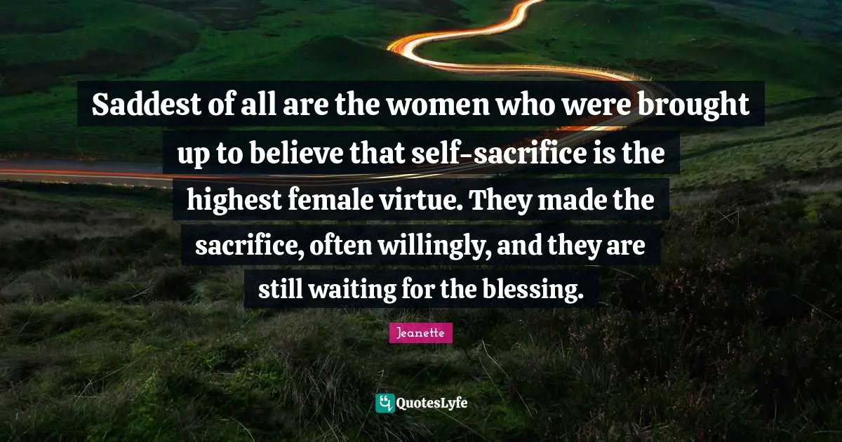 Saddest of all are the women who were brought up to believe that self-sacrifice is the highest female virtue. They made the sacrifice, often willingly, and they are still waiting for the blessing.