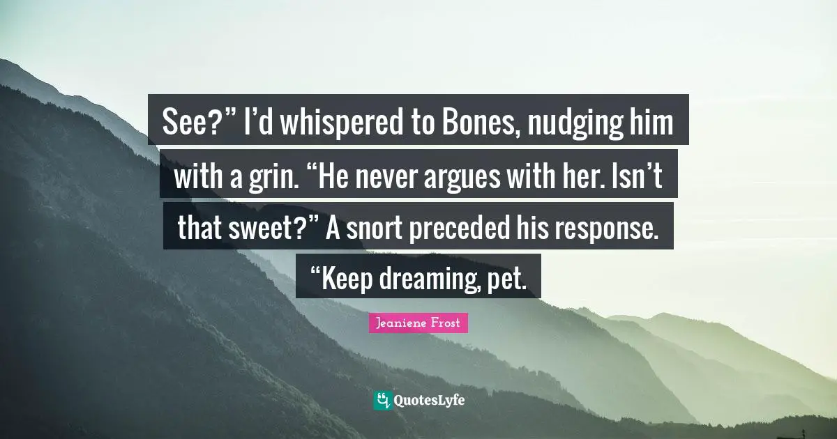 See?” I’d whispered to Bones, nudging him with a grin. “He never argues with her. Isn’t that sweet?” A snort preceded his response. “Keep dreaming, pet.